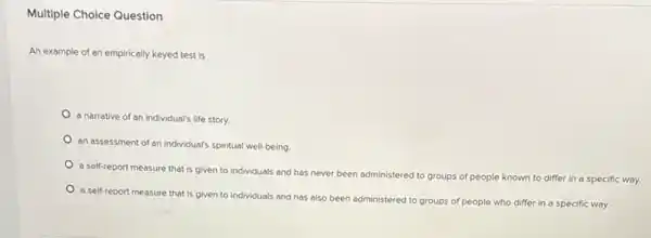 Multiple Choice Question
An example of an empirically keyed test is
a narrative of an individual's life story.
an assessment of an individual's spiritual well-being.
a self-report measure that is given to individuals and has never been administered
to groups of people known to differ in a specific way.
a self-report measure that is given to individuals and has also been administered to groups of people who differ in a specific way.