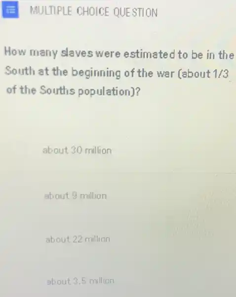 MULTIPLE CHOICE QUESTION
How many slaves were estimated to be in the
South at the beginning of the war Cabout 1/3
of the Souths population)?
about 30 million
about 9 million
about 22 million
about 3.5 million