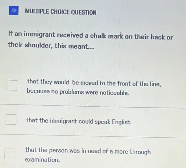 MULTIPLE CHOICE QUESTION
If an immigrant received a chalk mark on their back or
their shoulder, this meant __
that they would be moved to the front of the line,
because no problems were noticeable.
that the immigrant could speak English
that the person was in need of a more through
examination.