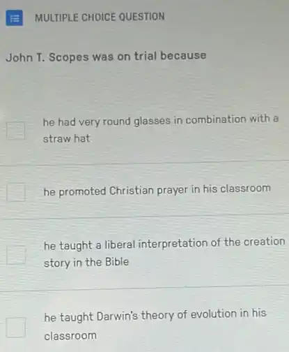 MULTIPLE CHOICE QUESTION
John T. Scopes was on trial because
he had very round glasses in combination with
straw hat
he promoted Christian prayer in his classroom
he taught a liberal interpretation of the creation
story in the Bible
he taught Darwin's theory of evolution in his