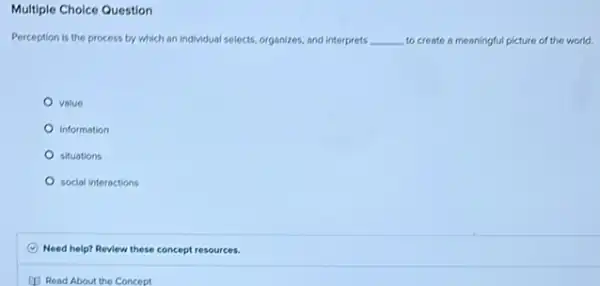 Multiple Choice Question
Perception is the process by which an individual selects, organizes, and interprets __ to create a meaningful picture of the world.
value
information
situations
social interactions
Need help? Review these concept resources.
(1) Read About the Concept