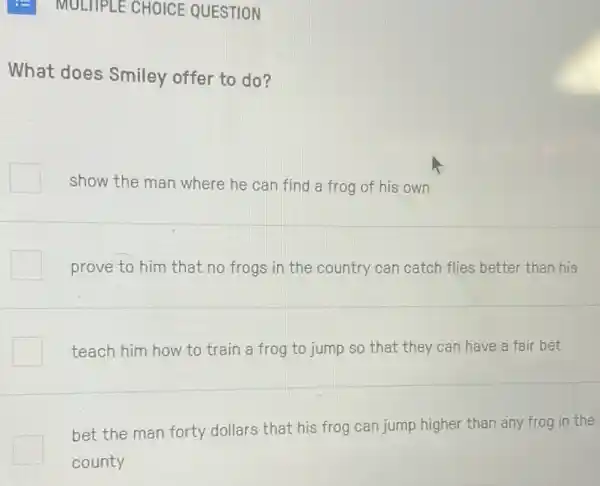 - MULTIPLE CHOICE QUESTION
What does Smiley offer to do?
show the man where he can find a frog of his own
prove to him that no frogs in the country can catch flies better than his
teach him how to train a frog to jump so that they can have a fair bet
bet the man forty dollars that his frog can jump higher than any frog in the
county