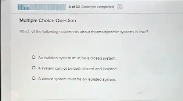 Multiple Choice Question
Which of the following statements about thermodynamic systems is true?
An isolated system must be a closed system.
A system cannot be both closed and isolated.
A closed system must be an isolated system.