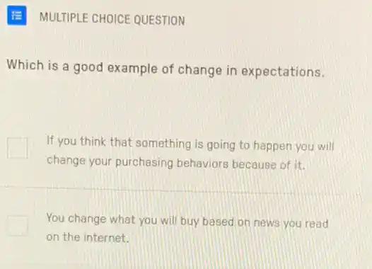 MULTIPLE CHOICE QUESTION
Which is a good example of change in expectations.
If you think that something is going to happen you will
change your purchasing behaviors because of it.
You change what you will buy based on news you read
on the internet.