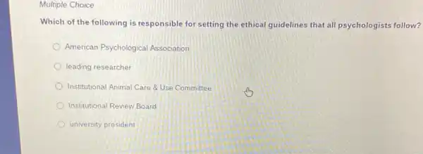 Multiple Choice
Which of the following is responsible for setting the ethical guidelines that all psychologists follow?
American Psychological Association
leading researcher
Institutional Animal Care QUSe Committee
Institutional Review Board
university president