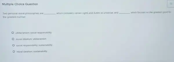 Multiple Cholce Question
Two personal moral philosophies are __ which considers certain rights and duties as universal and __ which focuses on the greatest good for
the greatest number.
utilitarianism; social responsibility
moral idealism; utilitarianism
social responsibility; sustainability
moral idealism; sustainability