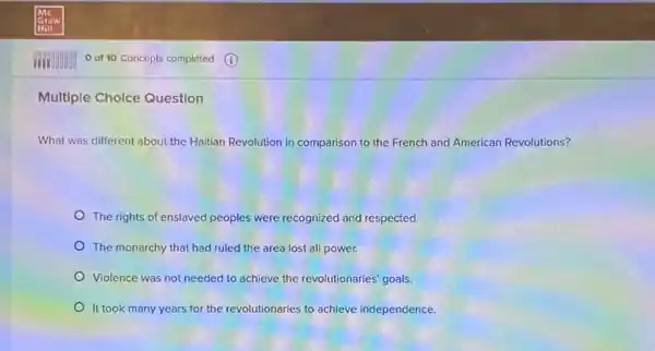 Multiple Cholce Question
What was different about the Haitian Revolution in comparison to the French and American Revolutions?
The rights of enslaved peoples were recognized and respected.
The monarchy that had ruled the area lost all power.
Violence was not needed to achieve the revolutionaries goals.
It took many years for the revolutionaries to achieve independence.