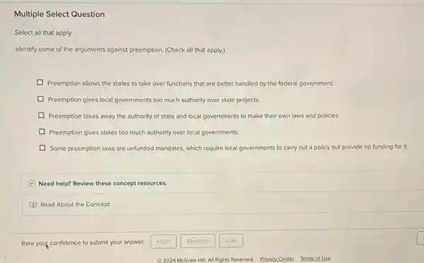 Multiple Select Question
Select all that apply
Identify some of the arguments against preemption. (Check all that apply.)
Preemption allows the states to take over functions that are better handled by the federal government.
Preemption gives local governments too much authority over state projects.
Preemption takes away the authority of state and local governments to make their own laws and policies.
Preemption gives states too much authority over local governments.
Some preemption laws are unfunded mandates, which require local governments to carry out a policy but provide no funding for it.
Need help? Review these concept resources.
Read About the Concept