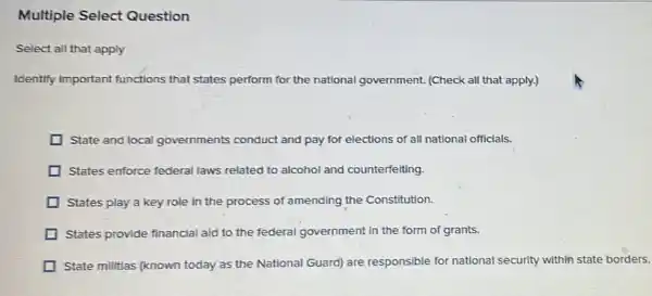 Multiple Select Question
Select all that apply
Identify important functions that states perform for the national government. (Check all that apply.)
State and local governments conduct and pay for elections of all national officials.
States enforce federal laws related to alcohol and counterfelting.
States play a key role in the process of amending the Constitution.
States provide financial aid to the federal government in the form of grants.
State militias (known today as the National Guard) are responsible for national security within state borders.