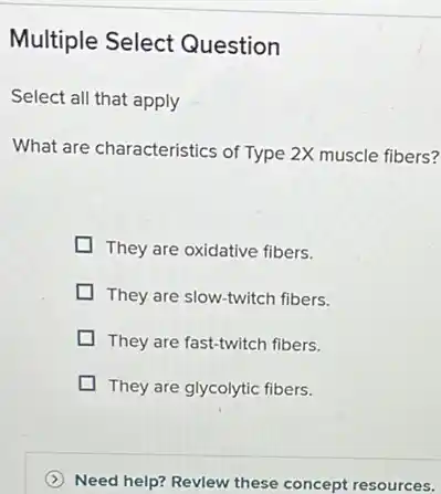 Multiple Select Question
Select all that apply
What are characteristics of Type 2X muscle fibers?
They are oxidative fibers.
They are slow-twitch fibers.
They are fast-twitch fibers.
They are glycolytic fibers.
Need help? Revlew these concept resources.