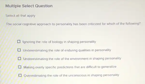 Multlple Select Question
Select all that apply
The social cognitive approach to personality has been criticized for which of the following?
Ignoring the role of biology in shaping personality
Underestimating the role of enduring qualities in personality
Underestimating the role of the environment in shaping personality
Making overly specific predictions that are difficult to generalize
Overestimating the role of the unconscious in shaping personality