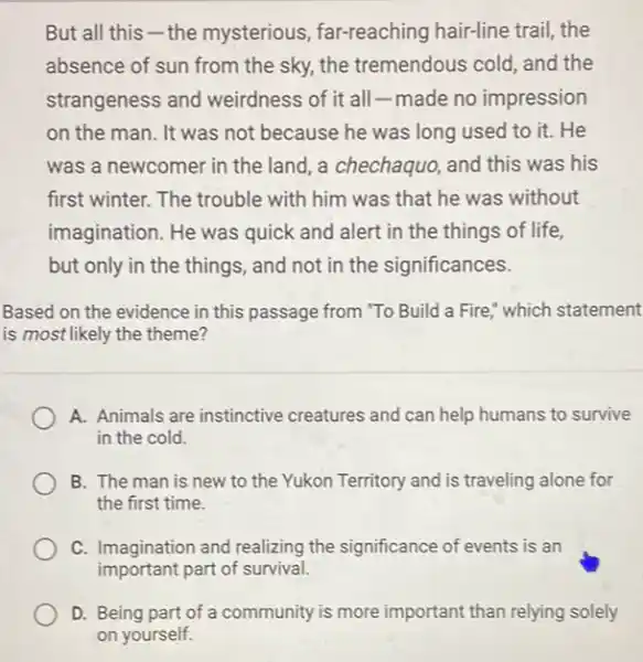 But all this -the mysterious far-reaching hair-line trail the
absence of sun from the sky, the tremendous cold, and the
strangeness and weirdness of it all -made no impression
on the man. It was not because he was long used to it.He
was a newcomer in the land, a chechaquo and this was his
first winter. The trouble with him was that he was without
imagination. He was quick and alert in the things of life,
but only in the things, and not in the significances.
Based on the evidence in this passage from "To Build a Fire which statement
is most likely the theme?
A. Animals are instinctive creatures and can help humans to survive
in the cold.
B. The man is new to the Yukon Territory and is traveling alone for
the first time.
C. Imagination and realizing the significance of events is an
important part of survival.
D. Being part of a community is more important than relying solely
on yourself.