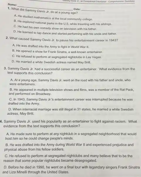 Name:
Date:
1. What did Sammy Davis Jr. do at a young age?
A. He studied mathematics at the local community college.
B. He explored national parks in the U.S.while traveling with his siblings.
C. He had his own comedy show on television with his father.
D. He learned to tap dance and started performing with his uncle and father.
2. What caused Sammy Davis Jr. to pause his entertainment career in 19437
A. He was drafted into the Army to fight in World War II.
B. He opened a show for Frank Sinatra , a well-known entertainer.
C. He refused to perform at segregated nightclubs in Las Vegas.
D. He married a white Swedish actress named May Britt.
3. Sammy Davis Jr.had a successful career as an entertainer. What evidence from the
text supports this conclusion?
A. At a young age, Sammy Davis Jr.went on the road with his father and uncle, who
were entertainers.
B. He appeared in multiple television shows and films, was a member of the Rat Pack,
and performed on Broadway.
C. In 1943, Sammy Davis Jr.'s entertainment career was interrupted because he was
drafted into the Army.
D. When interracial marriage was still illegal in 31 states, he married a white Swedish
actress, May Britt.
4. Sammy Davis Jr.used his popularity as an entertainer to fight against racism. What
evidence from the text supports this conclusion?
A. He made sure to perform at any nightclub in a segregated neighborhood that would
host him so he could change people's minds.
B. He was drafted into the Army during World War II and experienced prejudice and
physical abuse from his fellow soldiers.
C. He refused to perform at segregated nightclubs and many believe that to be the
reason that some popular nightclubs became desegregated.
D. Before he died in 1990,he went on a final tour with legendary singers Frank Sinatra
and Liza Minelli through the United States.
