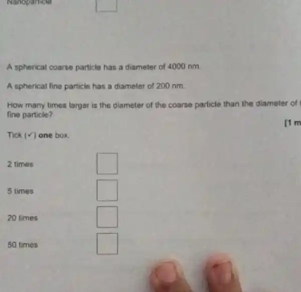 Nanoparticle
A spherical coarse particle has a diameter of 4000 nm.
A spherical fine particle has a diameter of 200 nm.
How many times larger is the diameter of the coarse particle than the diameter of
fine particle?
rim
Tick (surd ) one box.
2 times
square 
5 times
square 
20 times
square 
50 times
square