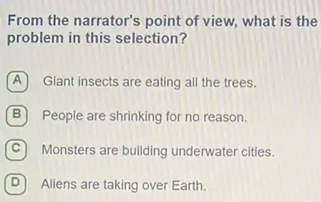 From the narrator's point of view, what is the
problem in this selection?
A Giant insects are eating all the trees.
B People are shrinking for no reason.
C ) Monsters are building underwater cities.
D Aliens are taking over Earth.