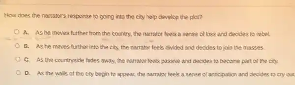 How does the narrator's response to going into the city help develop the plot?
A. As he moves further from the country.the narrator feels a sense of loss and decides to rebel.
B. As he moves further into the city.the narrator feels divided and decides to join the masses.
C. As the countryside fades away, the narrator feels passive and decides to become part of the city.
D. As the walls of the city begin to appear, the narrator feels a sense of anticipation and decides to cry out.