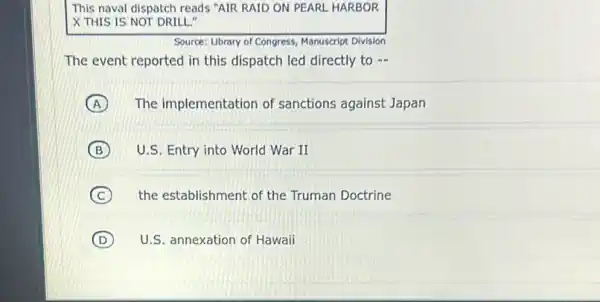 This naval dispatch reads "AIR RAID ON PEARL HARBOR
X THIS IS NOT DRILL."
Source: Library of Congress Manuscript Division
The event reported in this dispatch led directly to -
A The implementation of sanctions against Japan
B U.S. Entry into World War II
C the establishment of the Truman Doctrine
D U.S. annexation of Hawaii