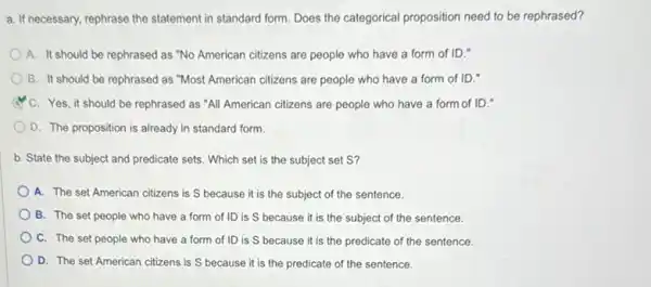 a. If necessary, rephrase the statement in standard form Does the categorical proposition need to be rephrased?
A. It should be rephrased as "No American citizens are people who have a form of ID."
B. It should be rephrased as "Most American citizens are people who have a form of ID."
C. Yes, it should be rephrased as "All American citizens are people who have a form of ID."
D. The proposition is already in standard form
b. State the subject and predicate sets. Which set is the subject set S?
A. The set American citizens is S because it is the subject of the sentence.
B. The set people who have a form of ID is S because it is the subject of the sentence.
C. The set people who have a form of ID is S because it is the predicate of the sentence.
D. The set American citizens is S because it is the predicate of the sentence.