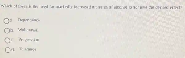 Which of these is the need for markedly increased amounts of alcohol to achieve the desired effect?
a. Dependence
b. Withdrawal
C. Progression
d. Tolerance