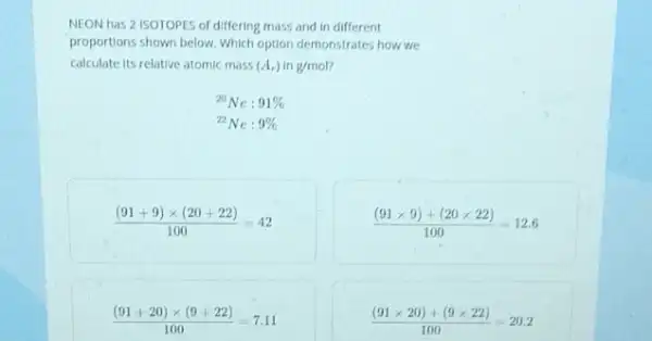 NEON has 2 ISOTOPES of differing mass and in different
proportions shown below. Which option demonstrates how we
calculate its relative atomic mass (A_(r)) in g/mol
{}^20Ne:91% 
{}^22Ne:9% 
((91+9)times (20+22))/(100)=42
((91times 9)+(20times 22))/(100)=12.6
((91+20)times (9+22))/(100)=7.11
((91times 20)+(9times 22))/(100)=20.2