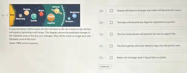 Neptune
an 1. Sun
Mercury
Jupiter
Uranus
In approvimately Sbillion years, the Sun will start to do. As it starts to die.the Sun
will expand becoming much larger. The diagram shows the predicted changes in
the habitable some of the Sun as it changes. Why will the Earth no longer be in the
habitable zone of the Sun?
Select TWO correct answers
Gravity will become stronger and water will become too heavy.
The tides will become too large for organisms to survive.
The four inner planets will become too hot to support life.
The Sun's gravity will move Saturn's rings into the Earth's orbit.
Water will no longer exist in liquid form on Earth.