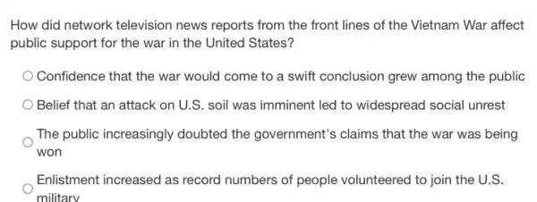 How did network television news reports from the front lines of the Vietnam War affect
public support for the war in the United States?
Confidence that the war would come to a swift conclusion grew among the public
Belief that an attack on U.S. soil was imminent led to widespread social unrest
The public increasingly doubted the government's claims that the war was being
won
Enlistment increased as record numbers of people volunteered to join the U.S.
military