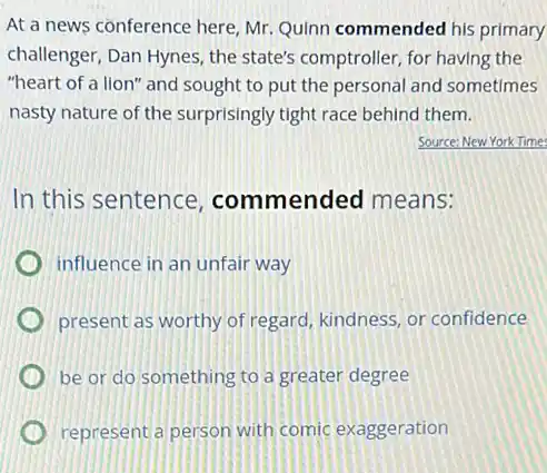 At a news conference here, Mr. Quinn commended his primary
challenger, Dan Hynes, the state's comptroller, for having the
"heart of a lion" and sought to put the personal and sometimes
nasty nature of the surprisingly tight race behind them.
Source:New York Times
In this sentence commended means:
influence in an unfair way
present as worthy of regard, kindness, or confidence
be or do something to a greater degree
represent a person with comic exaggeration