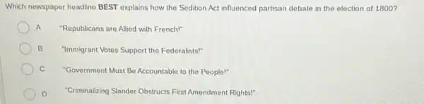 Which newspaper headline BEST explains how the Sedition Act influenced partisan debate in the election of 1800 ?
A "Republicans are Allied with French!"
B "Immigrant Votes Support the Federalists!"
C "Government Must Be Accountable to the People!"
D "Criminalizing Slander Obstructs First Amendment Rights!"