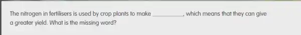 The nitrogen in fertilisers is used by crop plants to make __ which means that they can give
a greater yield. What is the missing word?