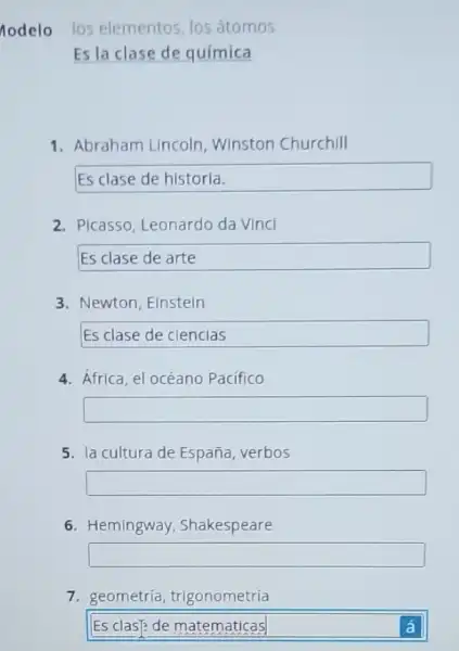 nodelo los elementos, los átomos
Es la clase de química
1. Abraham Lincoln Winston Churchill
Esclasedehistoria
2. Picasso, Leonardo da Vinci
square  disappointed
3. Newton, Elnstein
Esclasedeciencias
4. Africa, el océano Pacifico
square 
5. la cultura de España verbos
square 
6. Hemingway Shakespeare
square 
7. geometría,trigonometría
Es clas? de matematicas	á