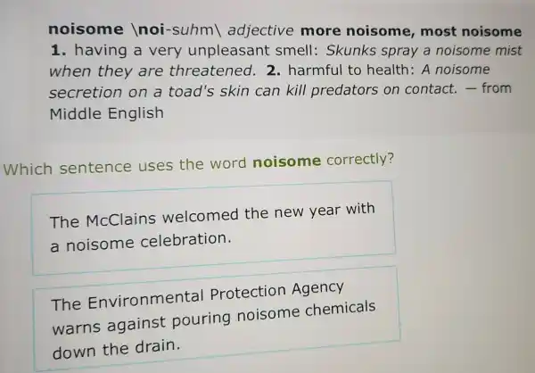 noisome noi-suhm adjective more noisome most noisome
1. having a very unpleasant smell : Skunks spray a noisome mist
when they are threatened.2. harmful to health:A noisome
secretion on a toad's skin can kill predators on contact.- from
Middle English
Which sentence uses the word noisome correctly?
The McClains welcomed the new year with
a noisome celebration.
The Environmental Protection Agency
warns against pouring noisome chemicals
down the drain.