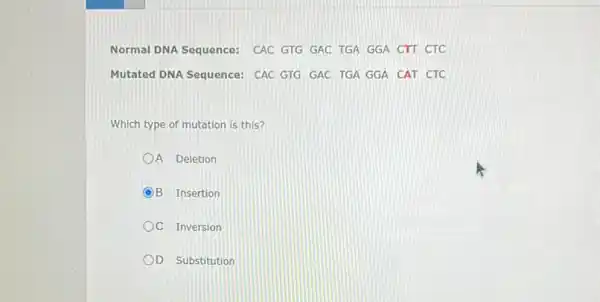 Normal DNA Sequence: CAC GTG GAC TGA GGA CTT CTC
Mutated DNA Sequence: CAC GTG GAC TGA GGA CAT CTC
Which type of mutation is this?
A Deletion
C (OB Insertion
C Inversion
D Substitution