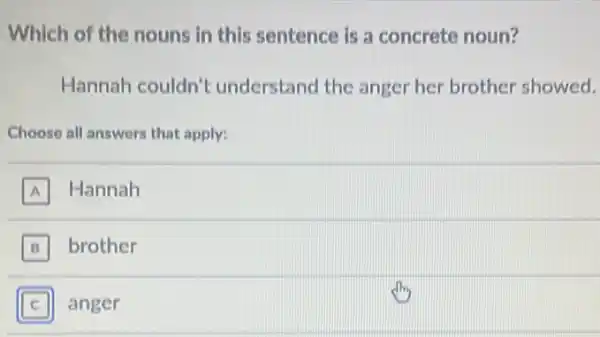 Which of the nouns in this sentence is a concrete noun?
Hannah couldn't understand the anger her brother showed.
Choose all answers that apply:
A Hannah
B brother B
C anger