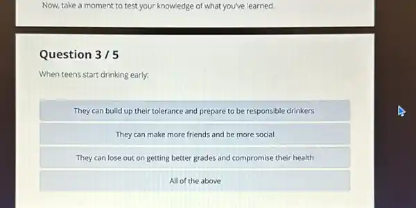 Now, take a moment to test your knowledge of what you've learned.
Question 3/5
When teens start drinking early:
They can build up their tolerance and prepare to be responsible drinkers
They can make more friends and be more social
They can lose out on getting better grades and compromise their health
All of the above