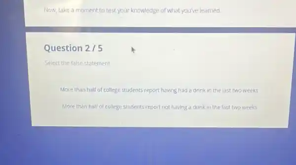 Now, take a moment to test your knowledge of what you've learned
Question 2/5
Select the false statement.
More than half of college students report having had a drink in the last two weeks
More than half of college students report not having a drink in the last two weeks