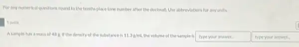 For any numerical questions round to the tenths place fone number after the decimall. Use abbreviations for any units.
1 point
Asample has a mass of 48.8. If the density of the substance is 11.3g/mL the volume of the sample is type your answer.	type your answer.