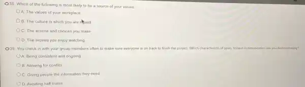 O38. Which of the following is most likely to be a source of your values:
A. The values of your workplace
B. The culture in which you are resed
C. The actions and choices you make
D. The movies you enjoy watching
O39. You check in with your group members often to make sure everyone is on track to finish the project. Which characteristic of open, honest communication are you demonstrating?
A. Being consistent and ongoing
B. Allowing for conflict
C. Giving people the information they need
D. Avoiding half-truths