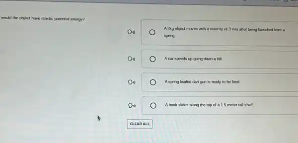 would the object have elastic potential energy?
A 2kg object moves with a velocity of 3m/s after being launched from a
o
spring
(1)	A car speeds up going down a hill.
Do	A spring loaded dart gun is ready to be fired
(1)	A book slides along the top of a 1.5 meter tall shelf.