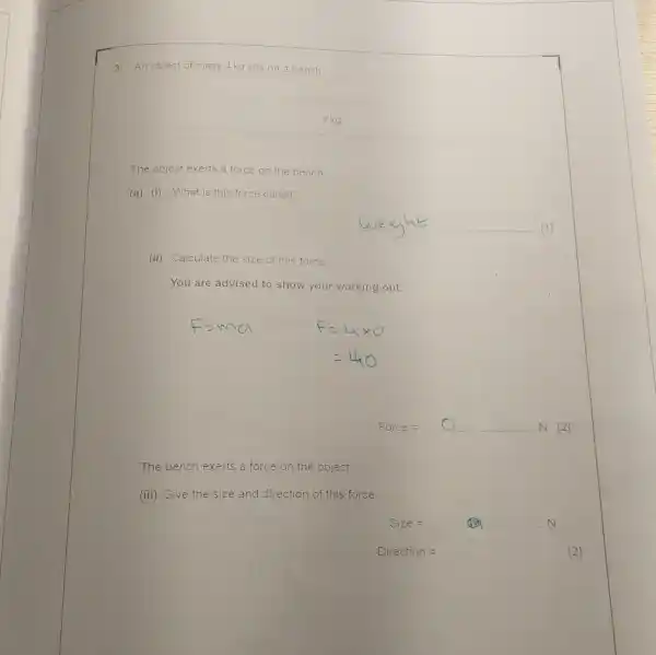 An object of mass 4 kg sits on a bench
4kg
The object exerts a force on the bench.
(a) (i) What is this force called?
__
(ii) Calculate the size of this force.
You are advised to show your working out.
Force : __ N [2]
The bench exerts a force on the object.
(iii) Give the size and direction of this force.
Size=
Direction=	[2]