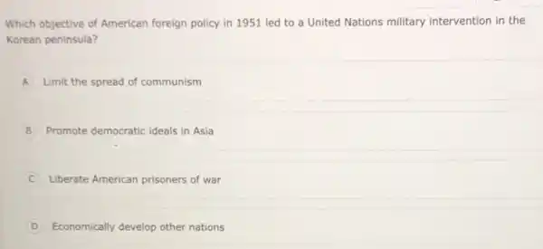 Which objective of American foreign policy in 1951 led to a United Nations military intervention in the
Korean peninsula?
A Limit the spread of communism
B Promote democratic ideals in Asia B
Liberate American prisoners of war
D Economically develop other nations