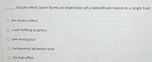 __ occurs when Jason forms an impression of a subordinate based on a single trait.
the recency effect
a self-fulfilling prophecy
self-serving bias
fundamental attribution error
the halo effect