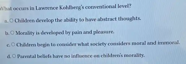 What occurs in Lawrence Kohlberg's conventional level?
a.
Children develop the ability to have abstract thoughts.
b. Morality is developed by pain and pleasure.
c. Children begin to consider what society considers moral and immoral.
d. Parental beliefs have no influence on children's morality.