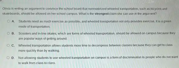 Olivia is writing an argument to convince the school board that nonmotorized wheeled transportation, such as bicycles and
skateboards, should be allowed on her school campus.What is the strongest claim she can use in the argument?
A. Students need as much exercise as possible.and wheeled transportation not only provides exercise, it is a green
mode of transportation.
B. Scooters and in-line skates, which are forms of wheeled transportation, should be allowed on campus because they
are popular ways of getting around.
C. Wheeled transportation allows students more time to decompress between classes because they can get to class
more quickly than by walking.
D. Not allowing students to use wheeled transportation on campus is a form of discrimination to people who do not want
to walk from class to class.