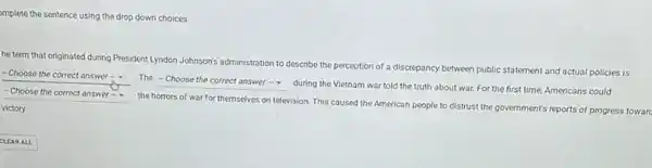 omplete the sentence using the drop down choices.
he term that originated during President Lyndon Johnson's administration to describe the perception of a discrepancy between public statement and actual policies is
- Choose the correct answer - The
square 
during the Vietnam war told the truth about war. For the first time, Americans could
square  - Choose the correct answer -
the horrors of war for themselves on television This caused the American people to distrust the government's reports of progress towarc
victory