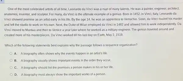 One of the most celebrated artists of all time, Leonardo da Vinci was a man of many talents. He was a painter, engineer, architect,
anatomist, inventor, and sculptor For many, da Vinci is the ultimate example of a genius. Born in 1452, in Vinci Italy, Leonardo da
Vinci showed promise as an artist early in his life. By the age 14, he was an apprentice to Verrochio Soon, da Vinci rivaled his master
and left the studio to work on his own. Next, the Duke of Milan employed da Vinci in 1482 and allowed him to work independently. Da
Vinci moved to Mantua and then to Venice a year later where he worked as a military engineer. The genius traveled around and
created more of his masterpieces Da Vinci worked till his last day on Earth, May 2, 1519.
Which of the following statements best explains why the passage follows a sequence organization?
A. Abiography often shows why the events happen in an artist's life.
B. Abiography usually shows important events in the order they occur.
C. Abiography should list the promises a person makes in his or her life.
D. Abiography must always show the important works of a person.