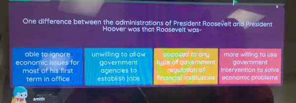 One difference between the administrations of President Roosevelt and President
Hoover was that Roosevelt was-
able to o ignore
economic issues for
most of his first
term in office
unwilling to allow
government
agencies to
establish jobs
opposed to any
type of government
regulation of
financial institutions
more willing to use
government
Intervention to solve
economic problems