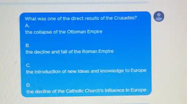 What was one of the direct results of the Crusades?
the collapse of the Ottoman Empire
B.
the decline and fall of the Roman Empire
C
the Introduction of new Ideas and knowledge to Europe
D
the decline of the Catholic Church's Influence in Europe