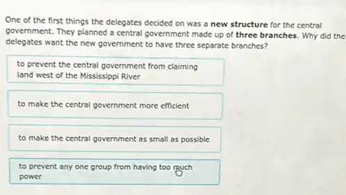 One of the first things the delegates decided on was a new structure for the central
government. They planned a central government made up of three branches. Why did the
delegates want the new government to have three separate branches?
to prevent the central government from claiming
land west of the Mississippi River
to make the central government more efficient
to make the central government as small as possible
to prevent any one group from having too much
power