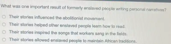 What was one important result of formerly enslaved people writing personal narratives?
D Their stories influenced the abolitionist movement.
Their stories helped other enslaved people learn how to read.
Their stories inspired the songs that workers sang in the fields.
Their stories allowed enslaved people to maintain African traditions.