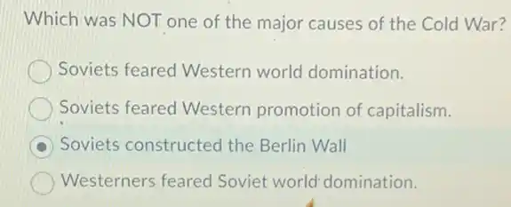 Which was NOT one of the major causes of the Cold War?
Soviets feared Western world domination.
Soviets feared Western promotion of capitalism.
Soviets constructed the Berlin Wall
Westerners feared Soviet world'domination.